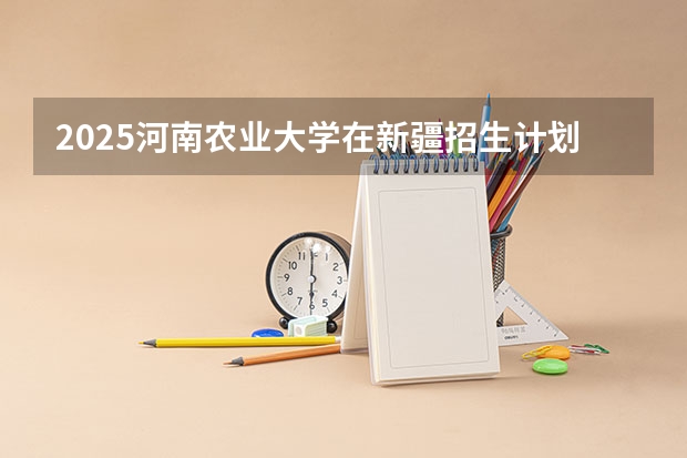 2025河南农业大学在新疆招生计划预测 大概招多少人