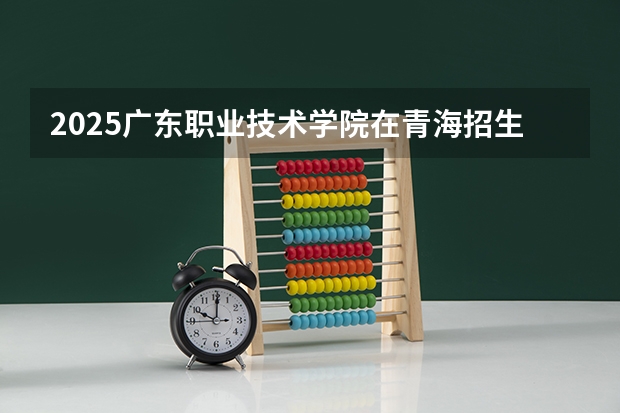 2025广东职业技术学院在青海招生计划预测 大概招多少人