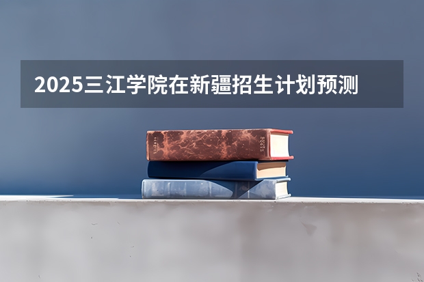 2025三江学院在新疆招生计划预测 大概招多少人