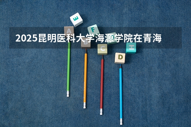 2025昆明医科大学海源学院在青海招生计划预测 大概招多少人