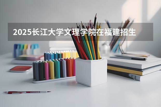 2025长江大学文理学院在福建招生计划预测 大概招多少人