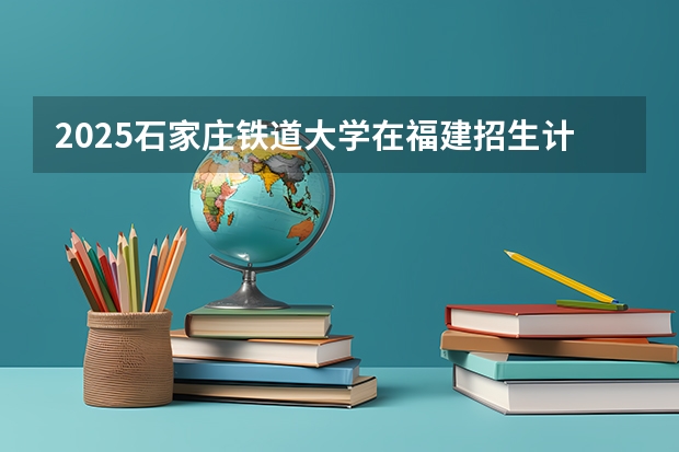 2025石家庄铁道大学在福建招生计划预测 大概招多少人