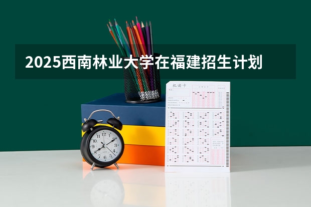 2025西南林业大学在福建招生计划预测 大概招多少人