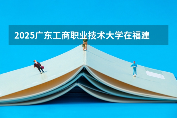 2025广东工商职业技术大学在福建招生计划预测 大概招多少人