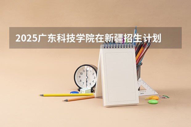 2025广东科技学院在新疆招生计划预测 大概招多少人