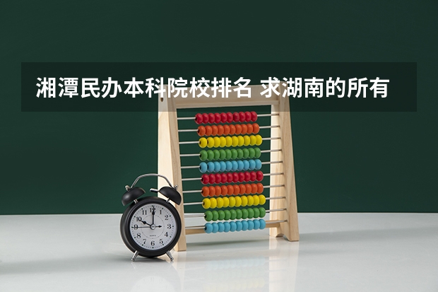 湘潭民办本科院校排名 求湖南的所有大学名单及排名，谢谢！