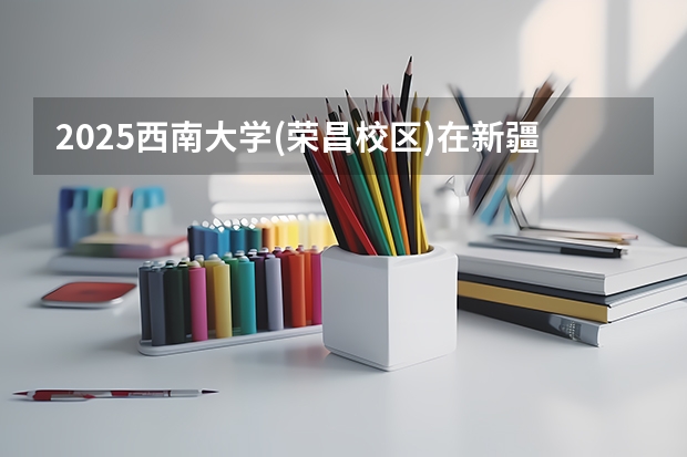 2025西南大学(荣昌校区)在新疆招生计划预测 大概招多少人