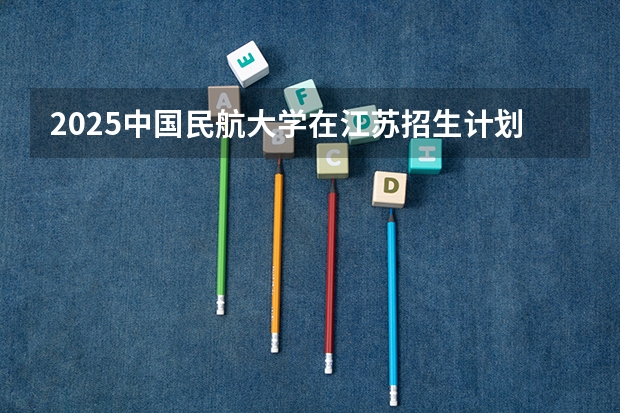 2025中国民航大学在江苏招生计划预测 大概招多少人