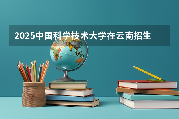 2025中国科学技术大学在云南招生计划预测 大概招多少人