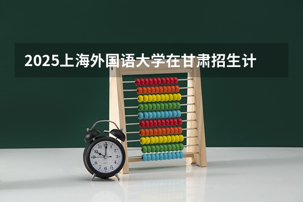 2025上海外国语大学在甘肃招生计划预测 大概招多少人
