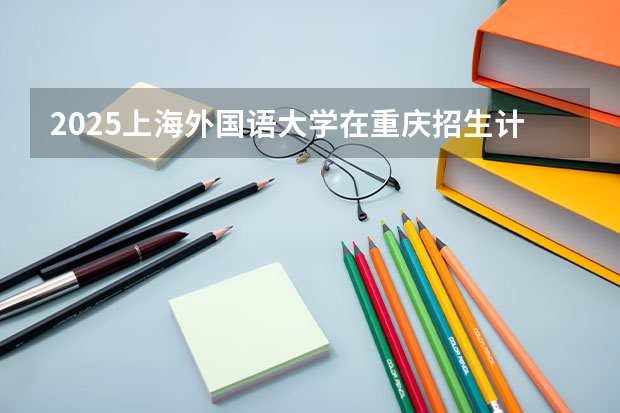 2025上海外国语大学在重庆招生计划预测 大概招多少人