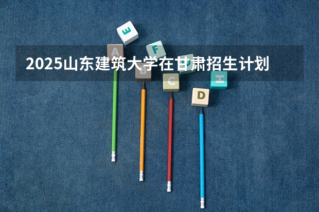 2025山东建筑大学在甘肃招生计划预测 大概招多少人