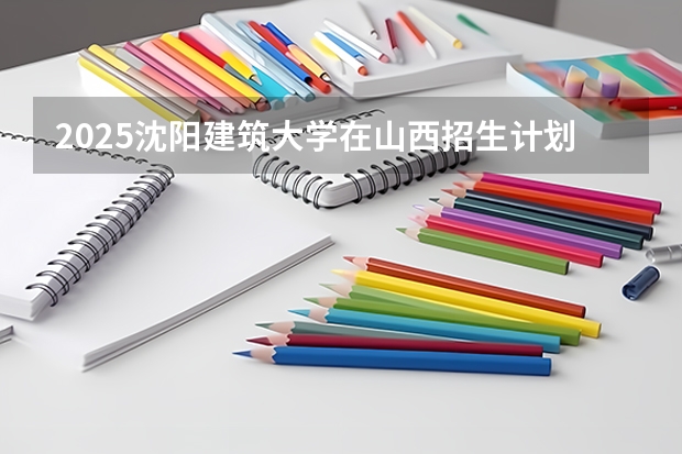 2025沈阳建筑大学在山西招生计划预测 大概招多少人