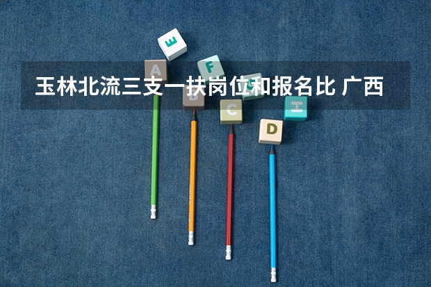 玉林北流三支一扶岗位和报名比 广西玉林市公务员考试报名时间_报考条件_职位表？