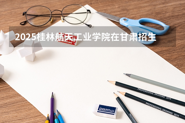 2025桂林航天工业学院在甘肃招生计划预测 大概招多少人