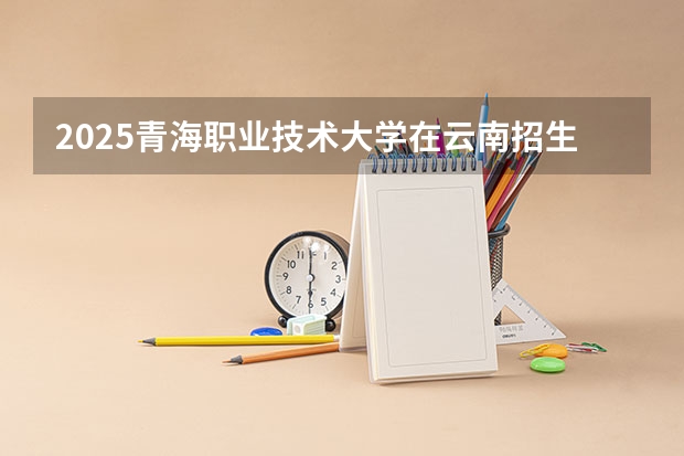 2025青海职业技术大学在云南招生计划预测 大概招多少人