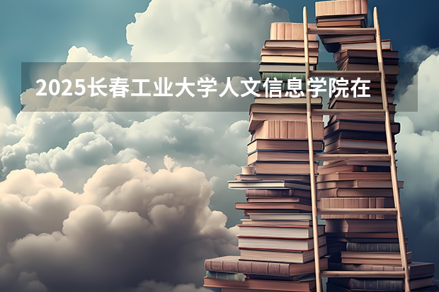 2025长春工业大学人文信息学院在安徽招生计划预测 大概招多少人