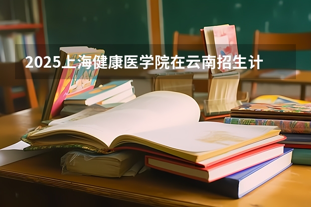2025上海健康医学院在云南招生计划预测 大概招多少人