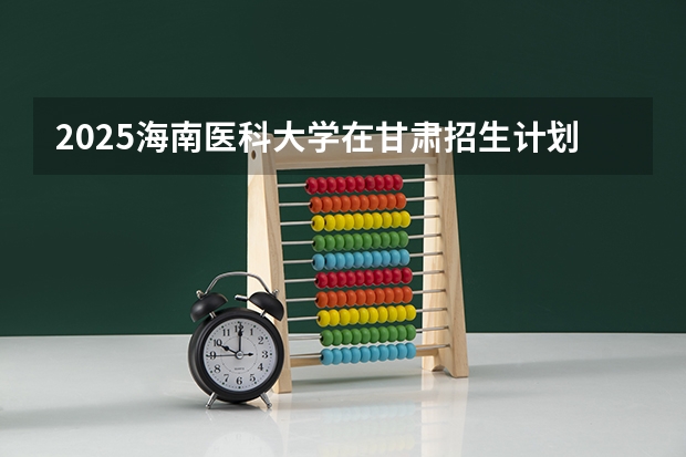 2025海南医科大学在甘肃招生计划预测 大概招多少人