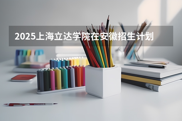 2025上海立达学院在安徽招生计划预测 大概招多少人
