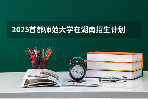 2025首都师范大学在湖南招生计划预测 大概招多少人