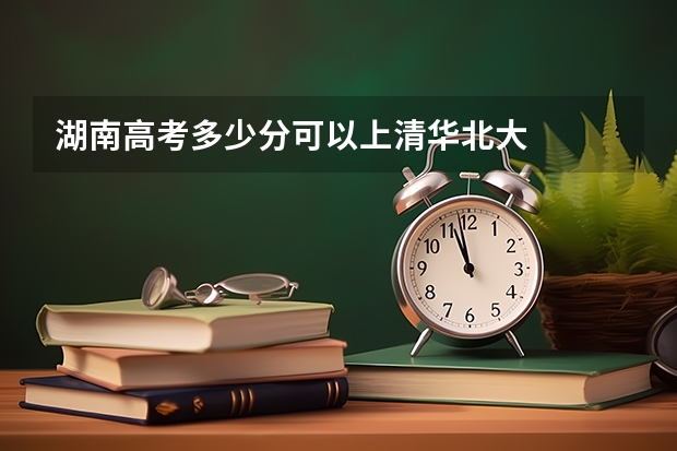 湖南高考多少分可以上清华北大