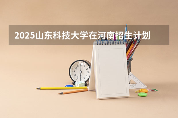 2025山东科技大学在河南招生计划预测 大概招多少人