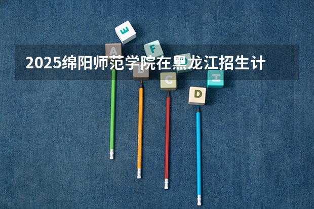 2025绵阳师范学院在黑龙江招生计划预测 大概招多少人