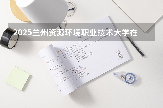 2025兰州资源环境职业技术大学在安徽招生计划预测 大概招多少人