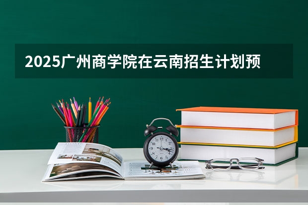 2025广州商学院在云南招生计划预测 大概招多少人