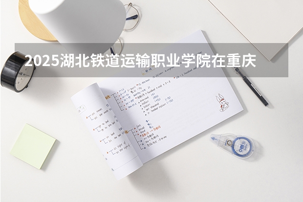2025湖北铁道运输职业学院在重庆招生计划预测 大概招多少人
