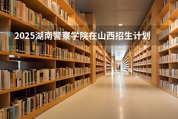 2025湖南警察学院在山西招生计划预测 大概招多少人