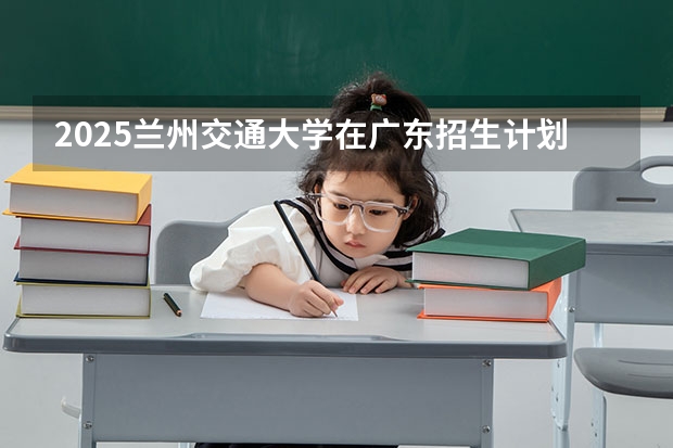 2025兰州交通大学在广东招生计划预测 大概招多少人