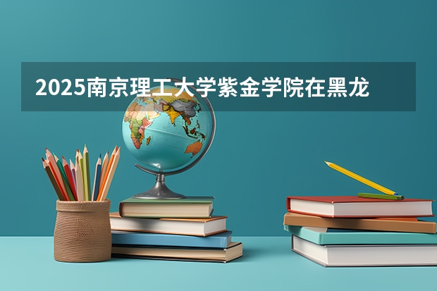 2025南京理工大学紫金学院在黑龙江招生计划预测 大概招多少人