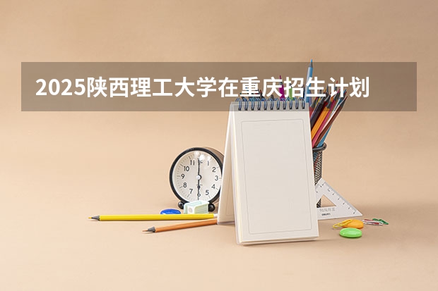 2025陕西理工大学在重庆招生计划预测 大概招多少人
