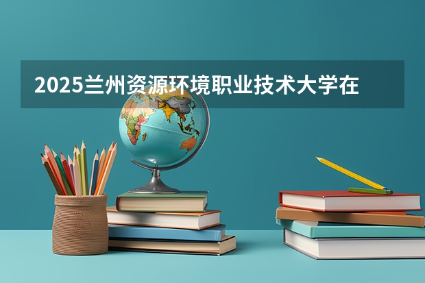2025兰州资源环境职业技术大学在重庆招生计划预测 大概招多少人