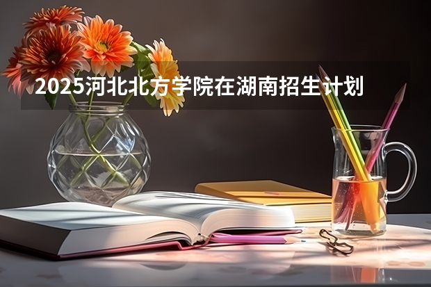 2025河北北方学院在湖南招生计划预测 大概招多少人