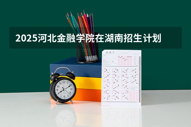 2025河北金融学院在湖南招生计划预测 大概招多少人