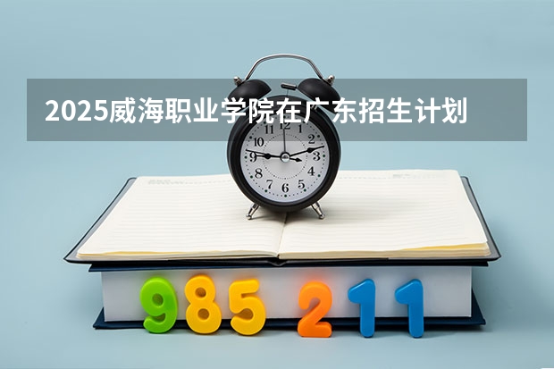 2025威海职业学院在广东招生计划预测 大概招多少人