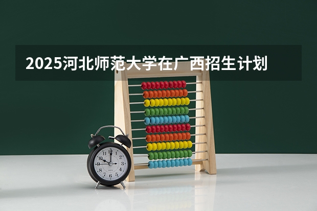 2025河北师范大学在广西招生计划预测 大概招多少人