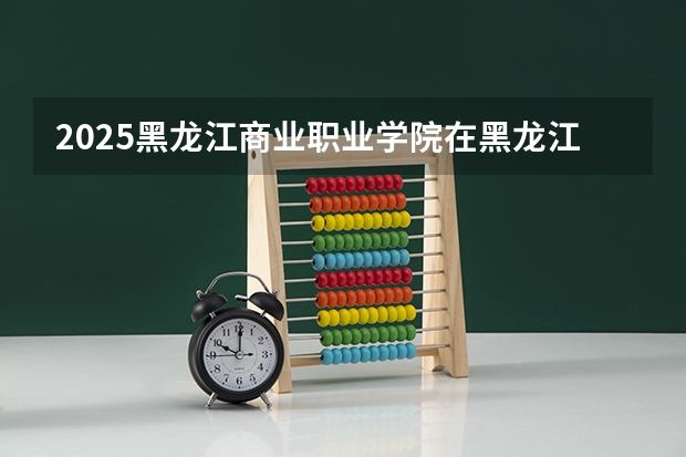 2025黑龙江商业职业学院在黑龙江招生计划预测 大概招多少人