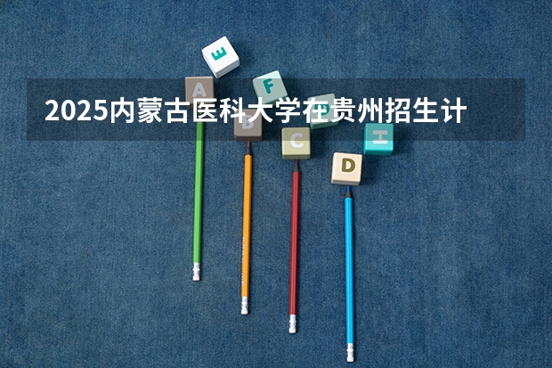 2025内蒙古医科大学在贵州招生计划预测 大概招多少人
