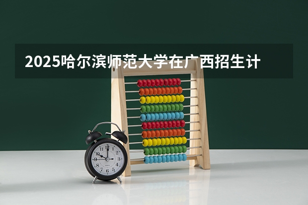 2025哈尔滨师范大学在广西招生计划预测 大概招多少人