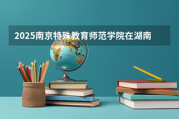 2025南京特殊教育师范学院在湖南招生计划预测 大概招多少人