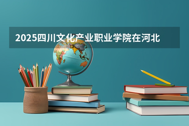 2025四川文化产业职业学院在河北招生计划预测 大概招多少人