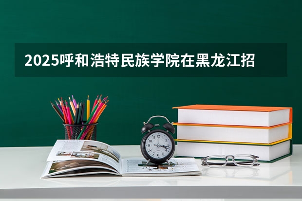 2025呼和浩特民族学院在黑龙江招生计划预测 大概招多少人