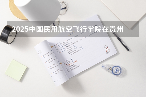 2025中国民用航空飞行学院在贵州招生计划预测 大概招多少人