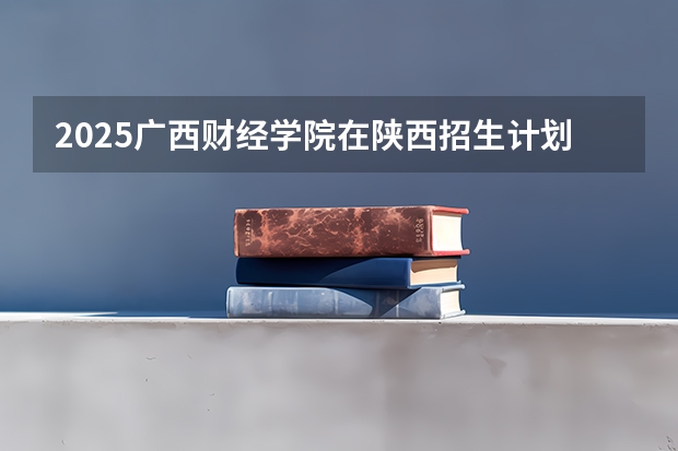2025广西财经学院在陕西招生计划预测 大概招多少人