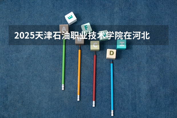 2025天津石油职业技术学院在河北招生计划预测 大概招多少人