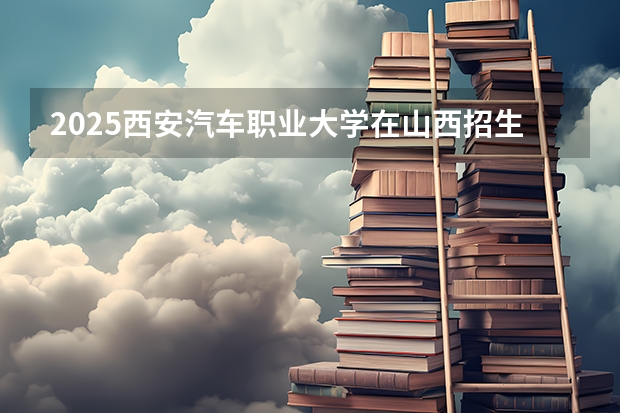 2025西安汽车职业大学在山西招生计划预测 大概招多少人